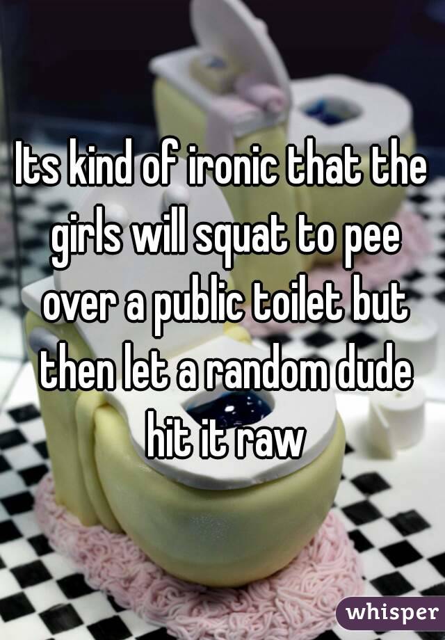 Its kind of ironic that the girls will squat to pee over a public toilet but then let a random dude hit it raw