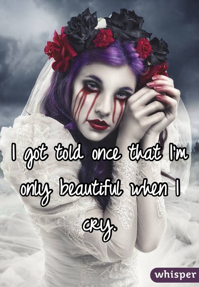 I got told once that I'm only beautiful when I cry.