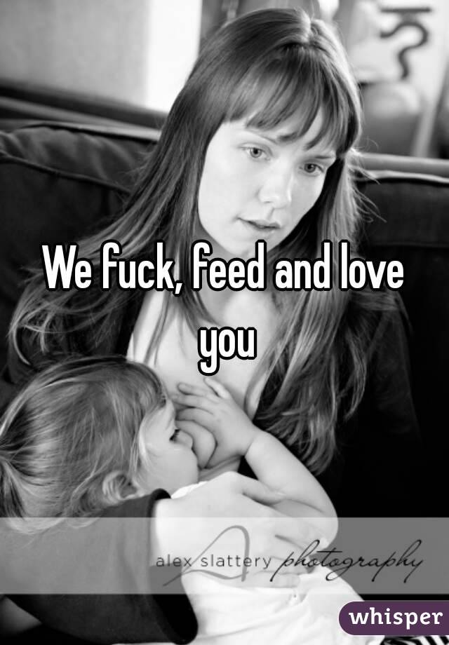 We fuck, feed and love you