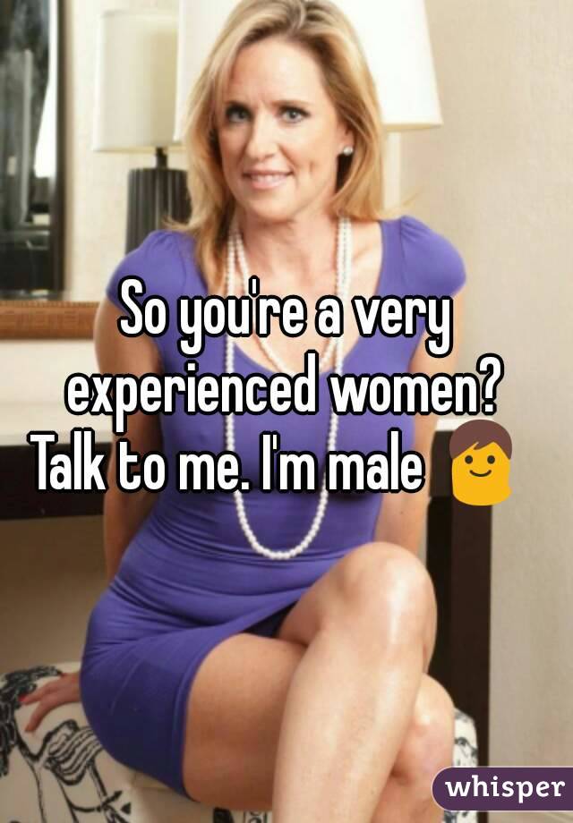 So you're a very experienced women? 
Talk to me. I'm male 👨 