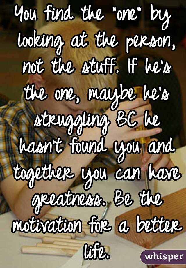 You find the "one" by looking at the person, not the stuff. If he's the one, maybe he's struggling BC he hasn't found you and together you can have greatness. Be the motivation for a better life.