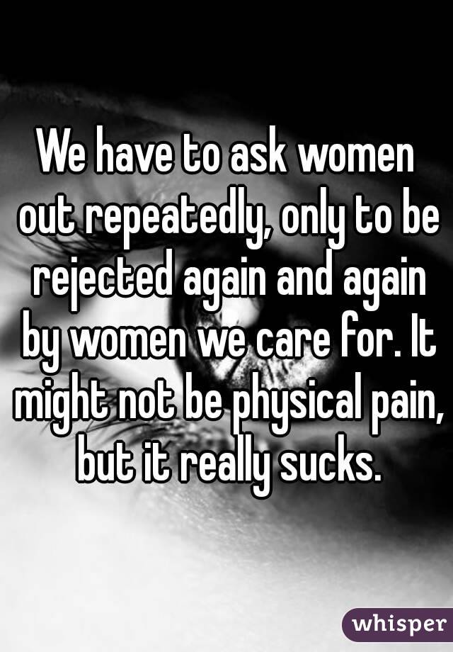 We have to ask women out repeatedly, only to be rejected again and again by women we care for. It might not be physical pain, but it really sucks.