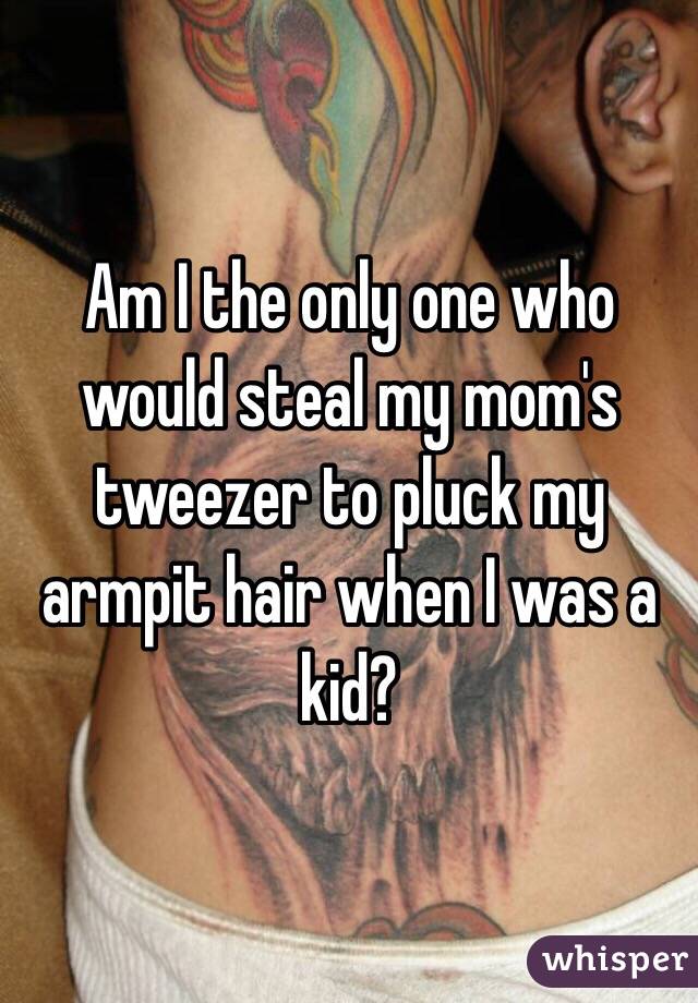 Am I the only one who would steal my mom's tweezer to pluck my armpit hair when I was a kid?