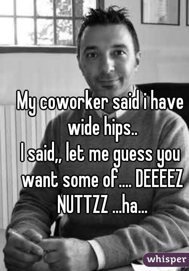 My coworker said i have wide hips..
I said,, let me guess you want some of.... DEEEEZ NUTTZZ ...ha...
