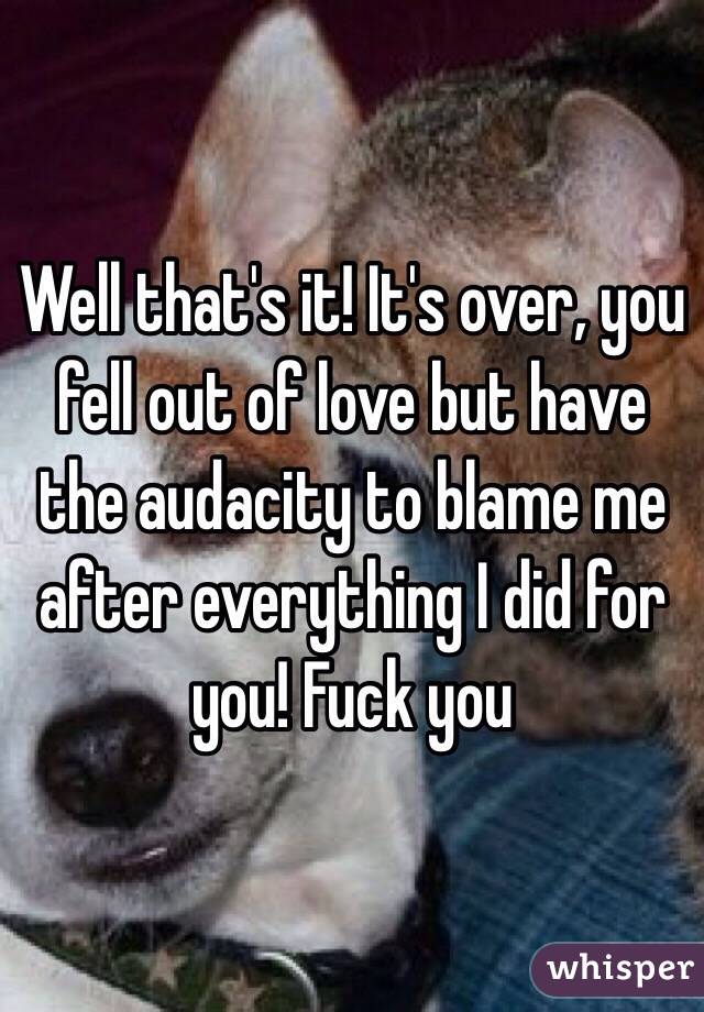 Well that's it! It's over, you fell out of love but have the audacity to blame me after everything I did for you! Fuck you 