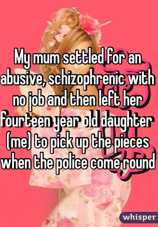 My mum settled for an abusive, schizophrenic with no job and then left her fourteen year old daughter (me) to pick up the pieces when the police come round