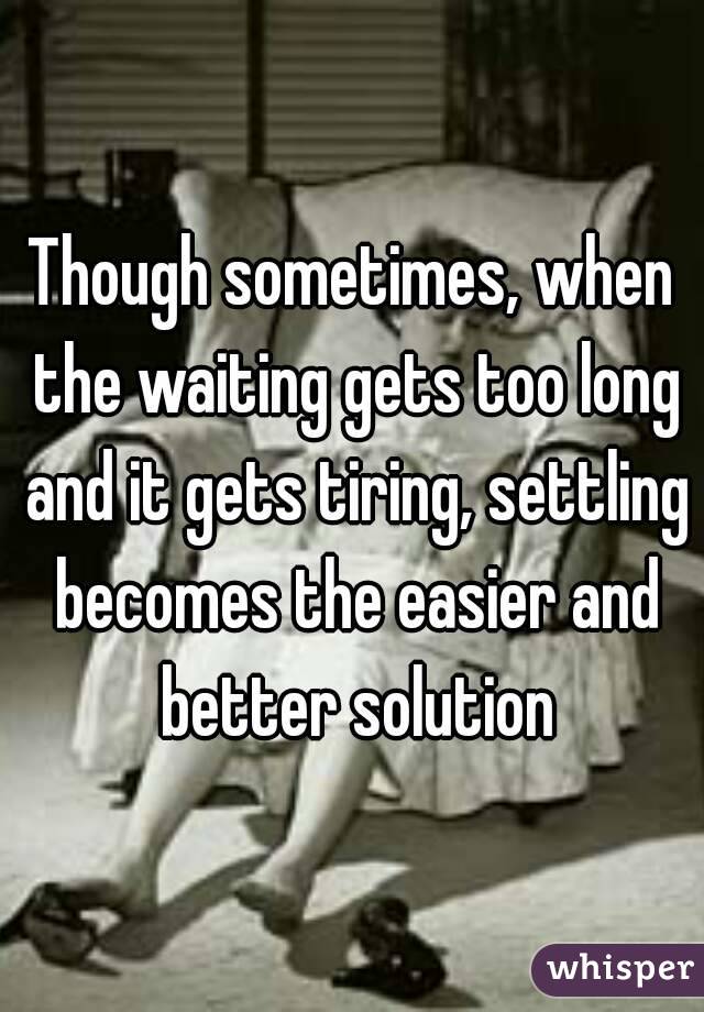 Though sometimes, when the waiting gets too long and it gets tiring, settling becomes the easier and better solution