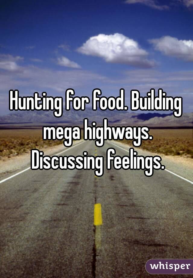 Hunting for food. Building mega highways. Discussing feelings.
