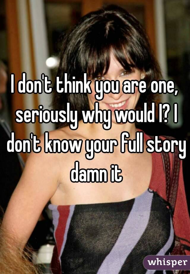 I don't think you are one, seriously why would I? I don't know your full story damn it