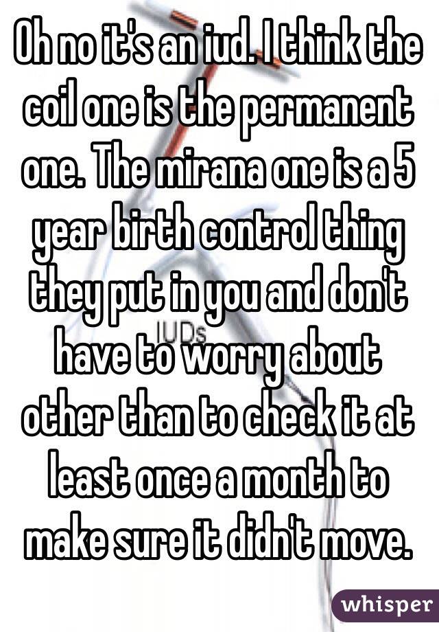 Oh no it's an iud. I think the coil one is the permanent one. The mirana one is a 5 year birth control thing they put in you and don't have to worry about other than to check it at least once a month to make sure it didn't move. 