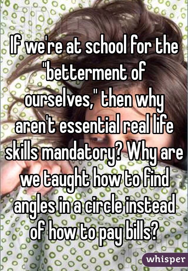 If we're at school for the "betterment of ourselves," then why aren't essential real life skills mandatory? Why are we taught how to find angles in a circle instead of how to pay bills?