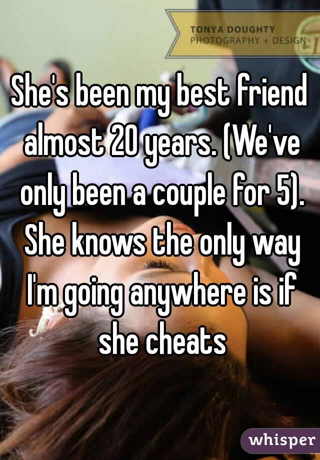 She's been my best friend almost 20 years. (We've only been a couple for 5). She knows the only way I'm going anywhere is if she cheats