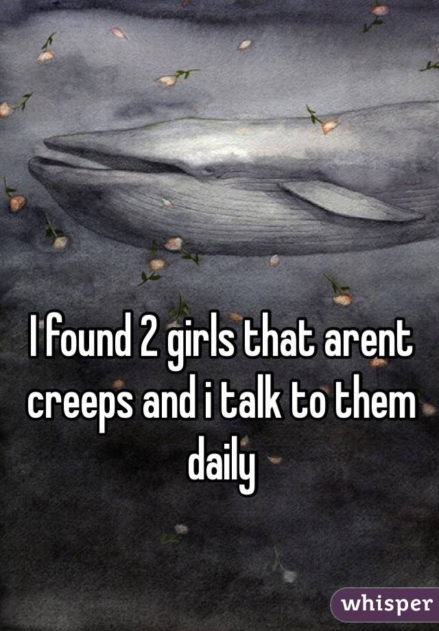I found 2 girls that arent creeps and i talk to them daily