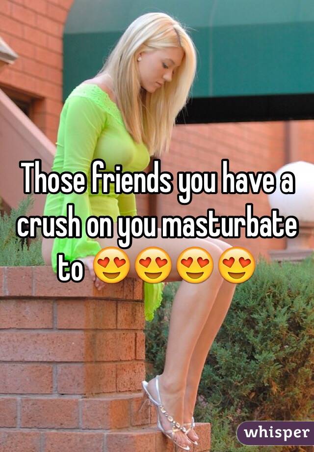 Those friends you have a crush on you masturbate to 😍😍😍😍