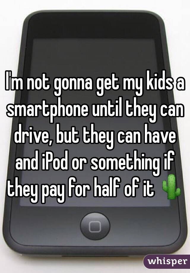I'm not gonna get my kids a smartphone until they can drive, but they can have and iPod or something if they pay for half of it 🌵