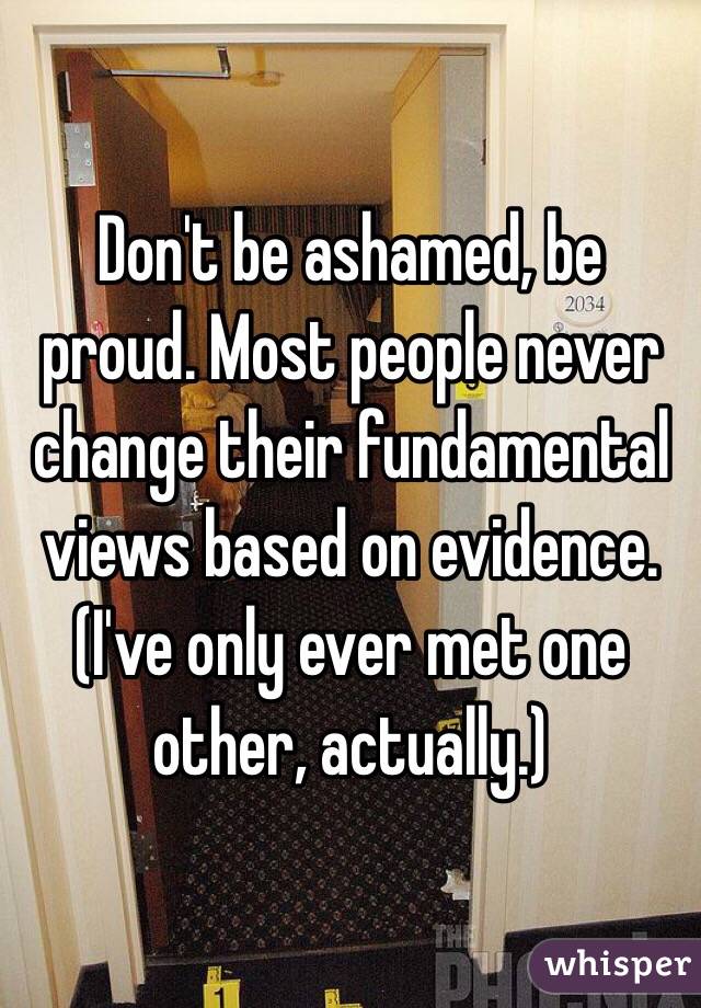 Don't be ashamed, be proud. Most people never change their fundamental views based on evidence. (I've only ever met one other, actually.)