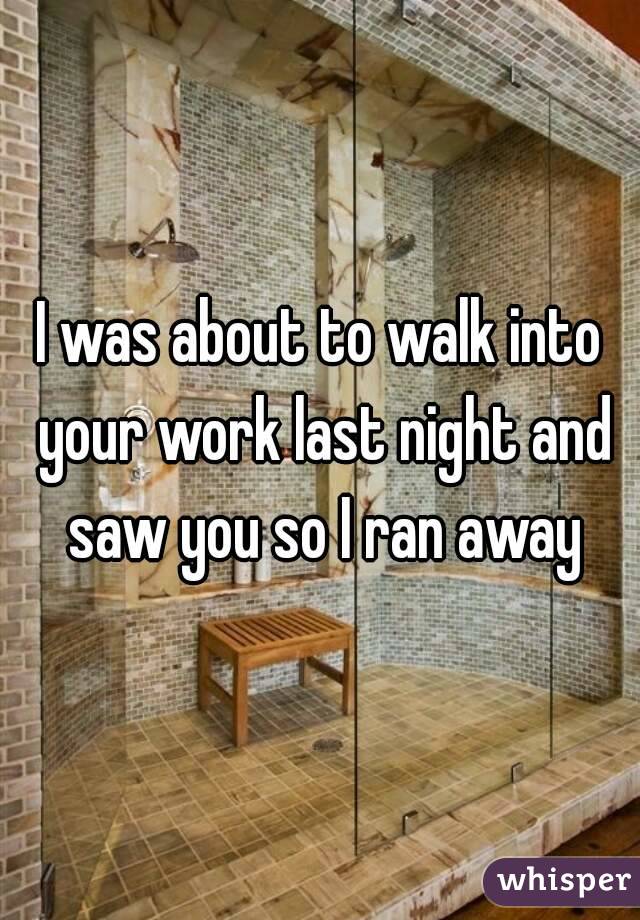 I was about to walk into your work last night and saw you so I ran away