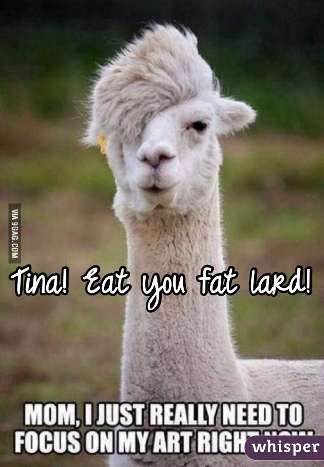 Tina! Eat you fat lard!