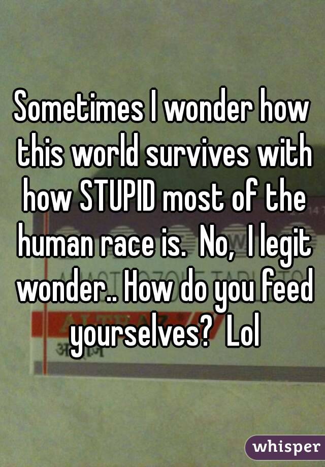 Sometimes I wonder how this world survives with how STUPID most of the human race is.  No,  I legit wonder.. How do you feed yourselves?  Lol