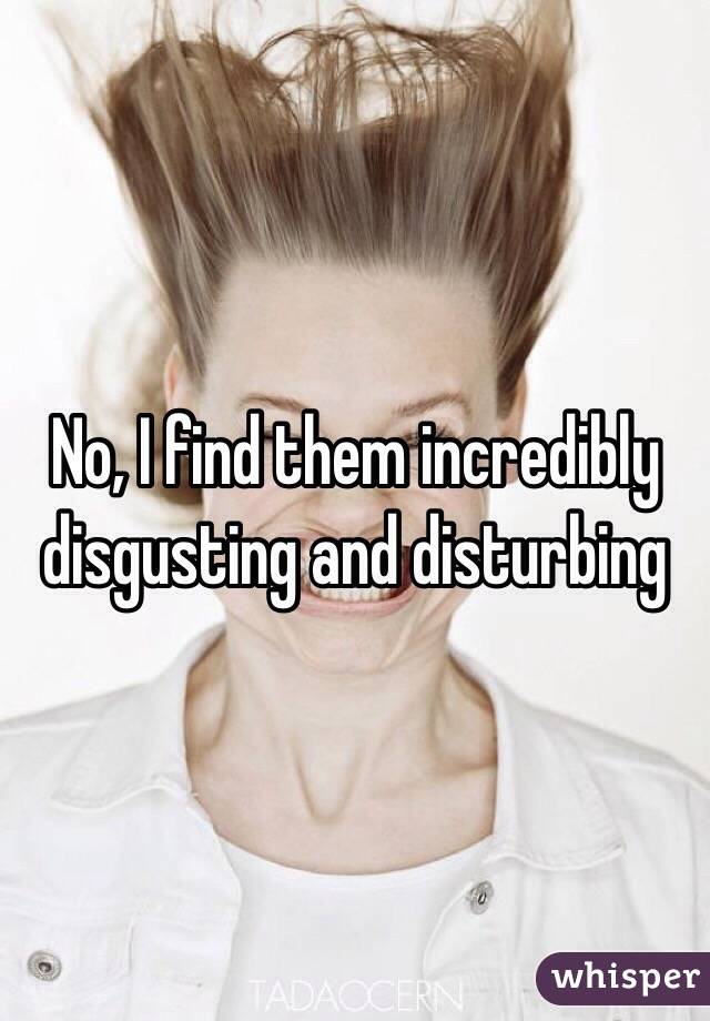 No, I find them incredibly disgusting and disturbing