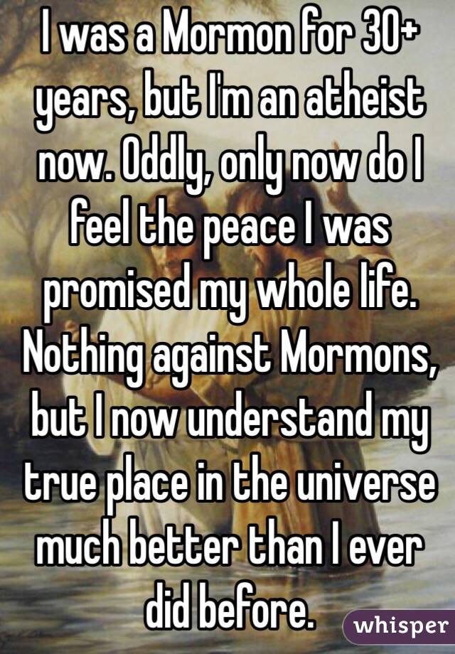 I was a Mormon for 30+ years, but I'm an atheist now. Oddly, only now do I feel the peace I was promised my whole life. Nothing against Mormons, but I now understand my true place in the universe much better than I ever did before. 