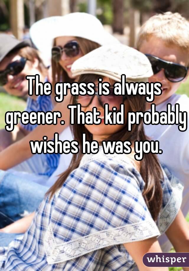 The grass is always greener. That kid probably wishes he was you.