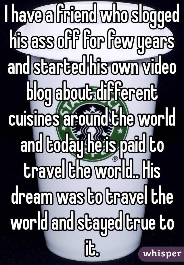 I have a friend who slogged his ass off for few years and started his own video blog about different cuisines around the world and today he is paid to travel the world.. His dream was to travel the world and stayed true to it.