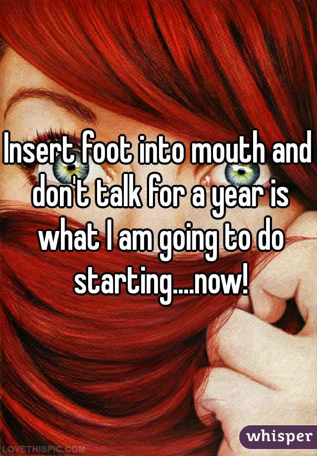 Insert foot into mouth and don't talk for a year is what I am going to do starting....now!