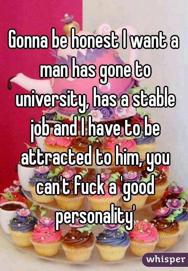 Gonna be honest I want a man has gone to university, has a stable job and I have to be attracted to him, you can't fuck a 'good personality'