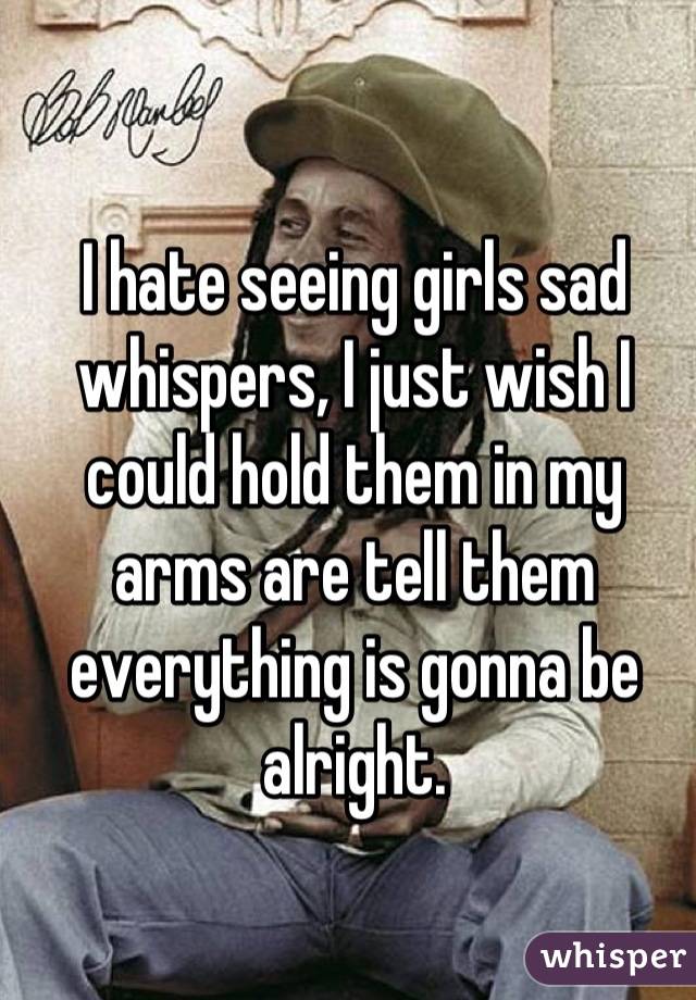 I hate seeing girls sad whispers, I just wish I could hold them in my arms are tell them everything is gonna be alright.