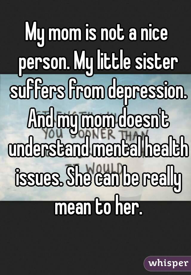 My mom is not a nice person. My little sister suffers from depression. And my mom doesn't understand mental health issues. She can be really mean to her.