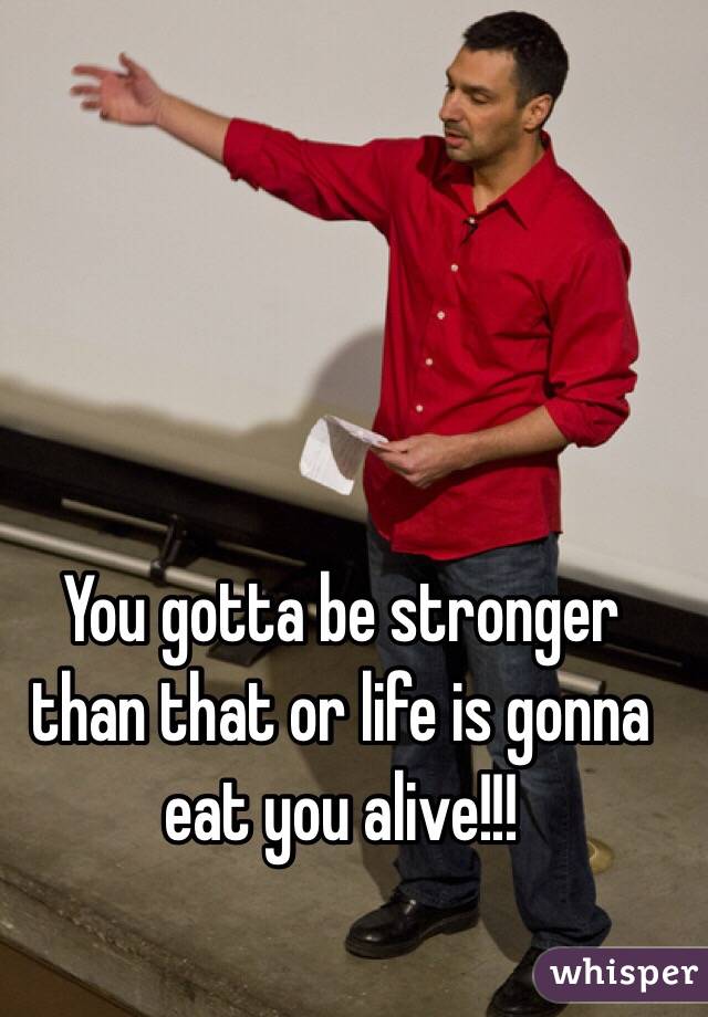 You gotta be stronger than that or life is gonna eat you alive!!!