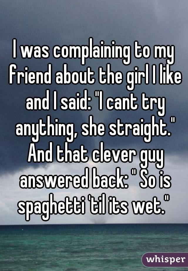 I was complaining to my friend about the girl I like and I said: "I cant try anything, she straight." And that clever guy answered back: " So is spaghetti 'til its wet." 