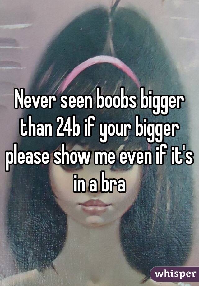 Never seen boobs bigger than 24b if your bigger please show me even if it's in a bra