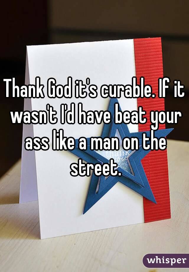 Thank God it's curable. If it wasn't I'd have beat your ass like a man on the street.