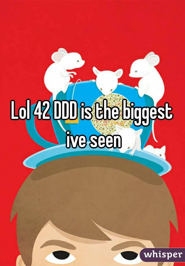 Lol 42 DDD is the biggest ive seen