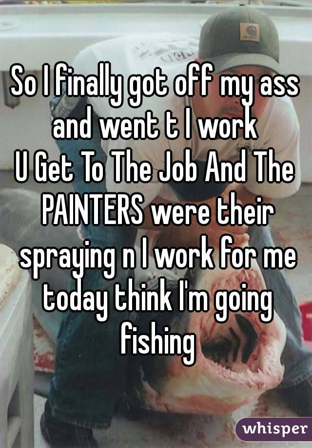 So I finally got off my ass and went t I work 
U Get To The Job And The PAINTERS were their spraying n I work for me today think I'm going fishing