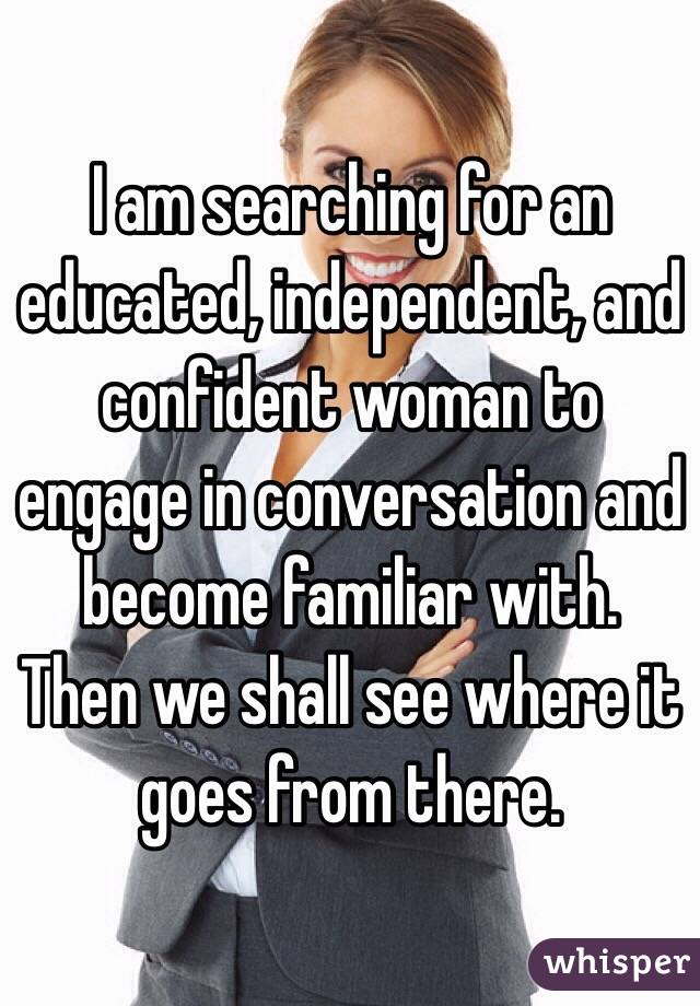 I am searching for an educated, independent, and confident woman to engage in conversation and become familiar with. Then we shall see where it goes from there. 
