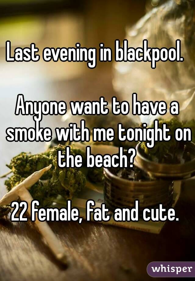 Last evening in blackpool. 

Anyone want to have a smoke with me tonight on the beach? 

22 female, fat and cute. 
