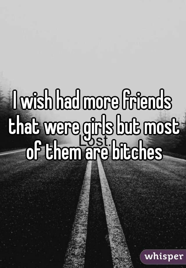 I wish had more friends that were girls but most of them are bitches