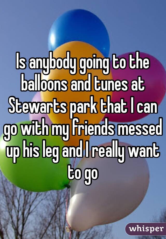 Is anybody going to the balloons and tunes at Stewarts park that I can go with my friends messed up his leg and I really want to go 