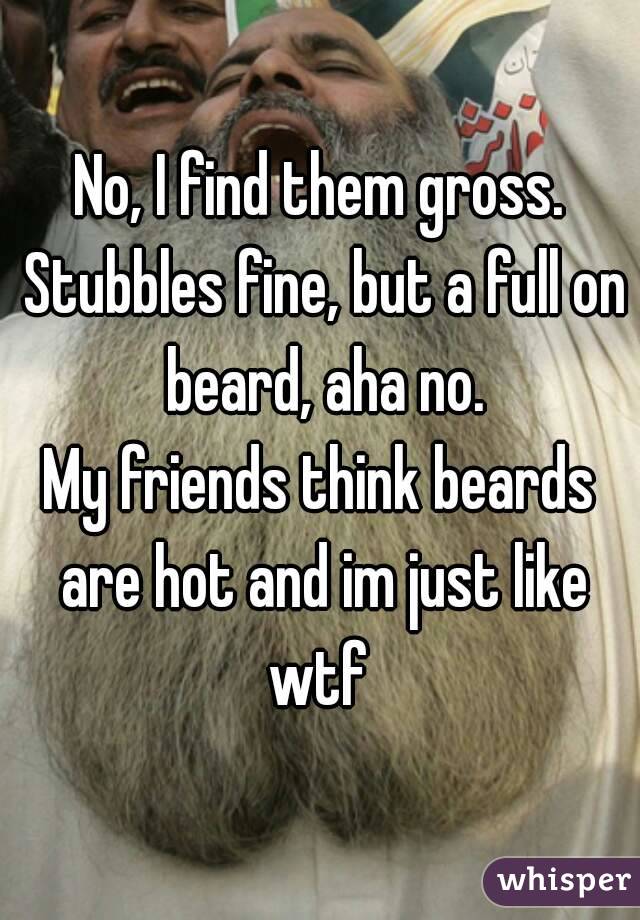 No, I find them gross. Stubbles fine, but a full on beard, aha no.
My friends think beards are hot and im just like wtf 