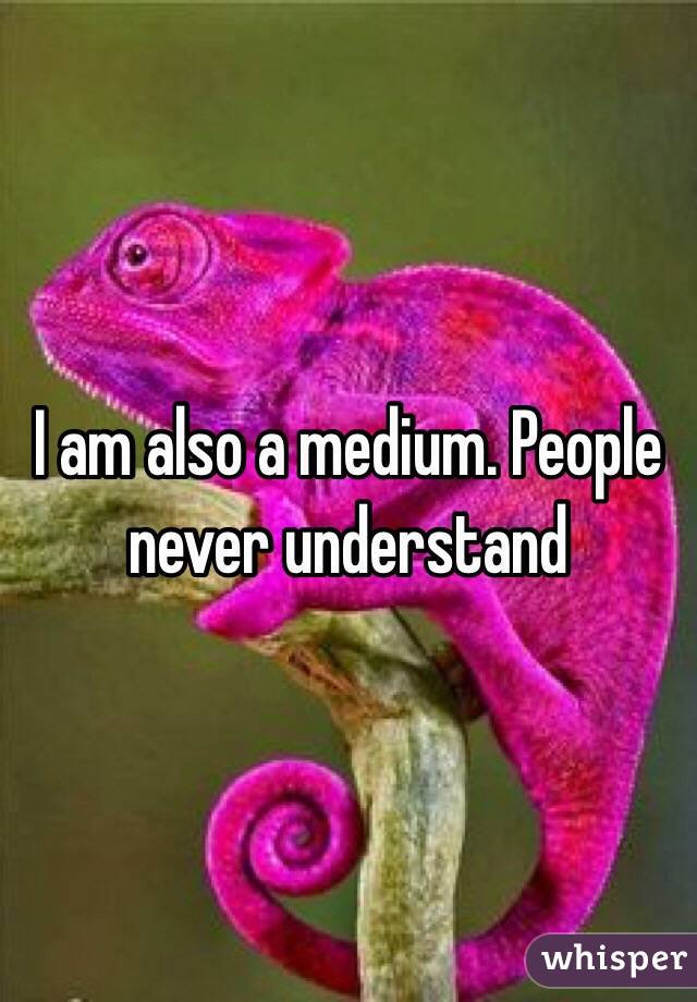 I am also a medium. People never understand 