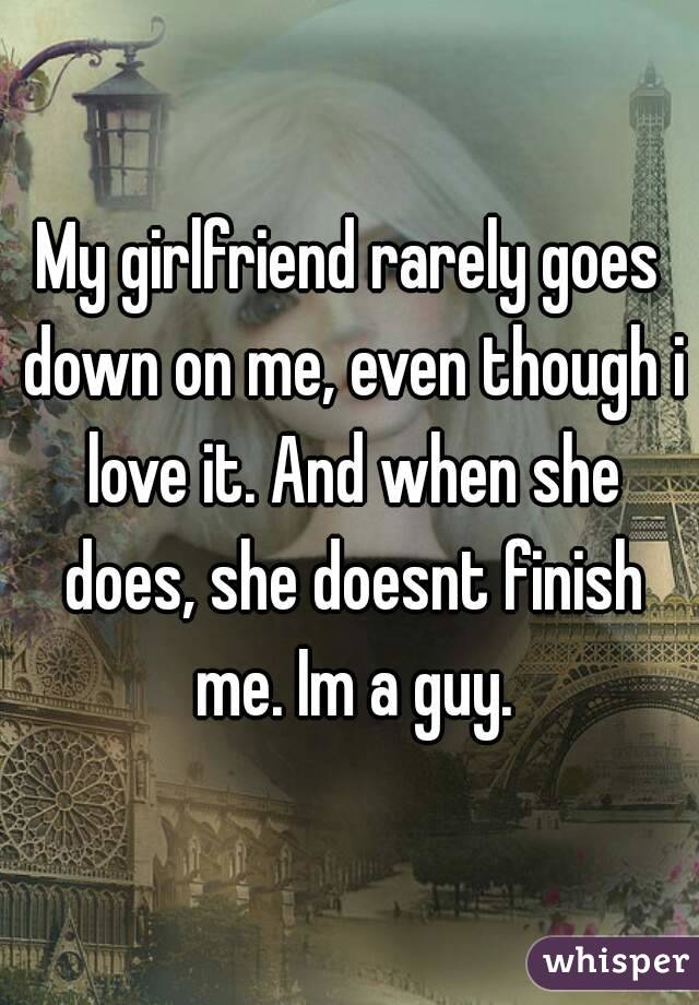 My girlfriend rarely goes down on me, even though i love it. And when she does, she doesnt finish me. Im a guy.