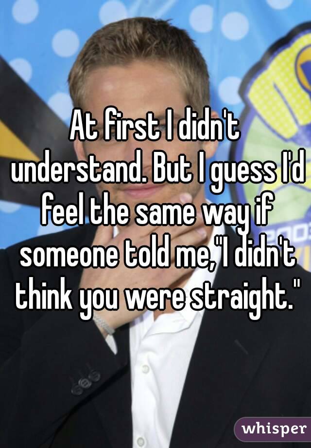 At first I didn't understand. But I guess I'd feel the same way if someone told me,"I didn't think you were straight."