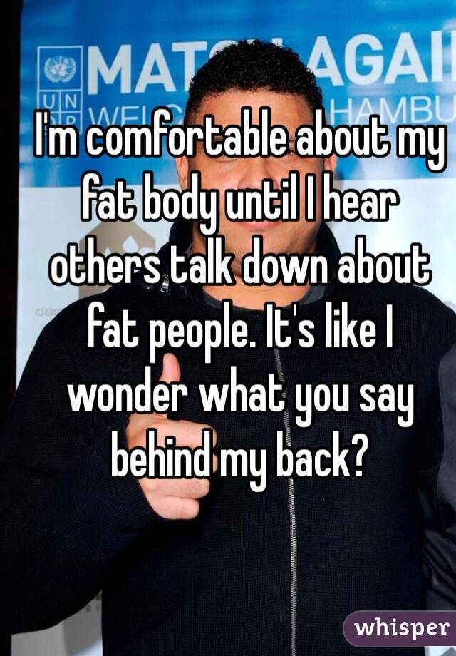 I'm comfortable about my fat body until I hear others talk down about fat people. It's like I wonder what you say behind my back? 
