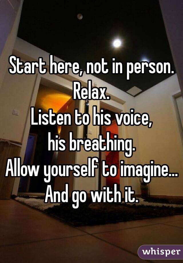 Start here, not in person.  Relax.
Listen to his voice, 
his breathing.
Allow yourself to imagine...
And go with it.