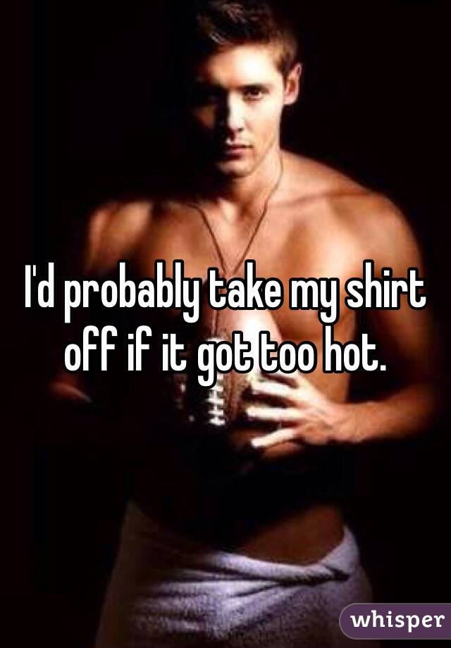 I'd probably take my shirt off if it got too hot. 