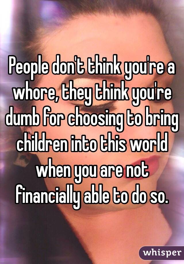 People don't think you're a whore, they think you're dumb for choosing to bring children into this world when you are not financially able to do so. 