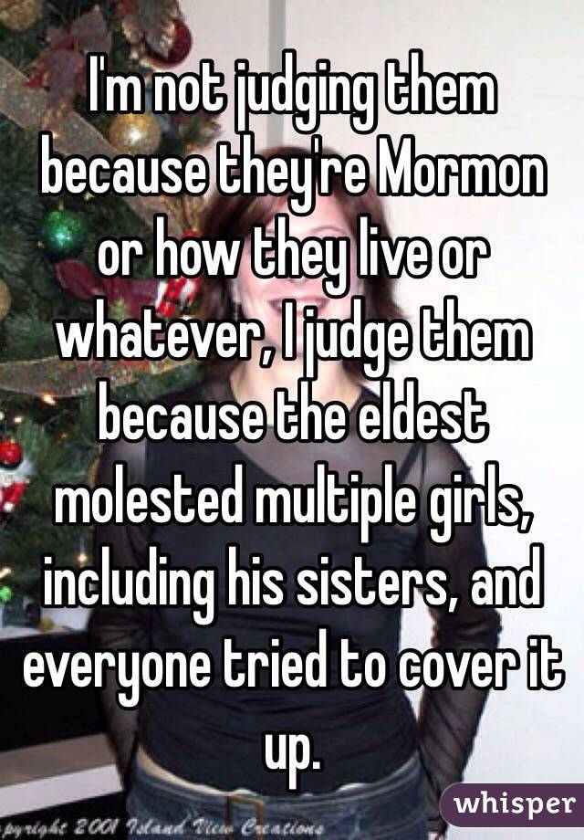 I'm not judging them because they're Mormon or how they live or whatever, I judge them because the eldest molested multiple girls, including his sisters, and everyone tried to cover it up. 